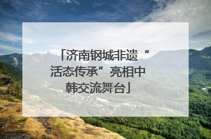 济南钢城非遗“活态传承”亮相中韩交流舞台
